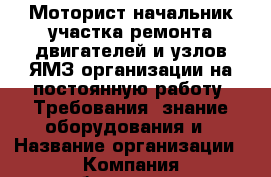 Моторист-начальник участка ремонта двигателей и узлов ЯМЗ организации на постоянную работу. Требования: знание оборудования и › Название организации ­ Компания-работодатель › Отрасль предприятия ­ Другое › Минимальный оклад ­ 1 - Все города Работа » Вакансии   . Мордовия респ.
